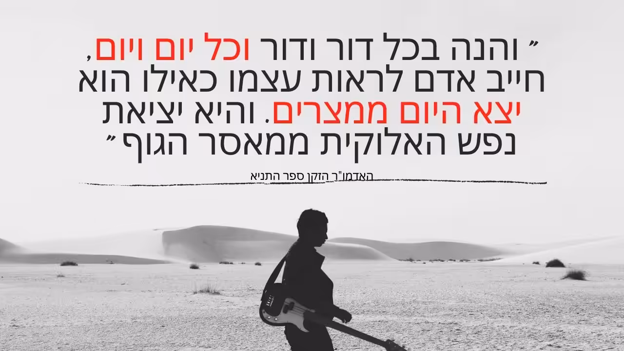 והנה בכל דור ודור וכל יום ויום, חייב אדם לראות עצמו כאילו הוא יצא היום ממצרים. והיא יציאת נפש האלוקית ממאסר הגוף