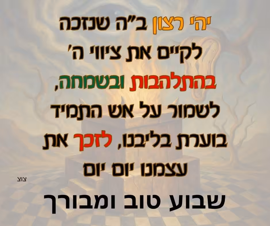 שבוע טוב ומבורך יהי רצון שנזכה לקיים את ציווי ה' בהתלהבות ובשמחה, לשמור על אש התמיד בוערת בליבנו, לזכך את עצמנו יום יום