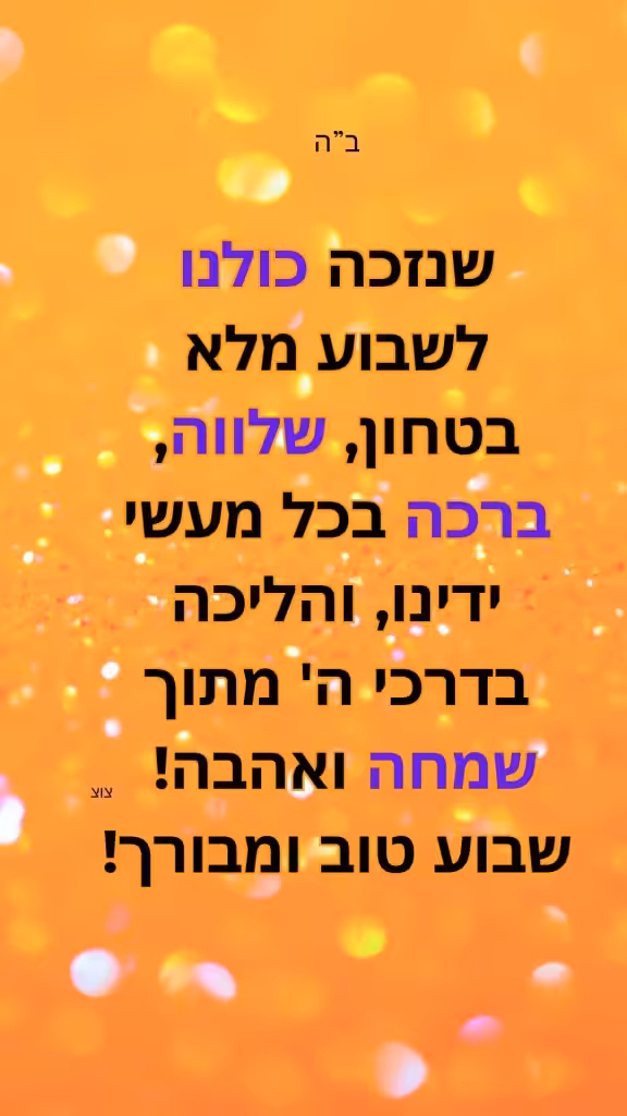 שנזכה כולנו לשבוע מלא בטחון, שלווה, ברכה בכל מעשי ידינו, והליכה בדרכי ה' מתוך שמחה ואהבה! 
שבוע טוב ומבורך!
